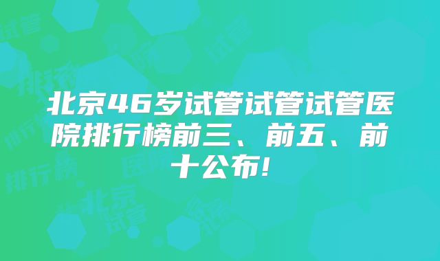 北京46岁试管试管试管医院排行榜前三、前五、前十公布!