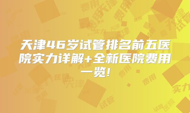 天津46岁试管排名前五医院实力详解+全新医院费用一览!