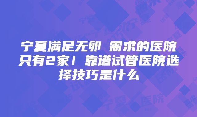 宁夏满足无卵�需求的医院只有2家!靠谱试管医院选择技巧是什么