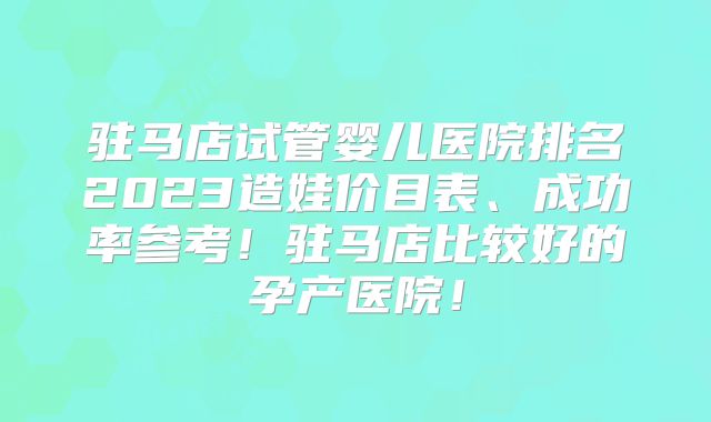 驻马店试管婴儿医院排名2023造娃价目表、成功率参考！驻马店比较好的孕产医院！