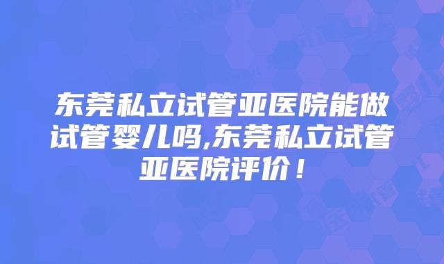 东莞私立试管亚医院能做试管婴儿吗,东莞私立试管亚医院评价!