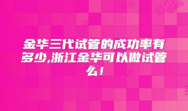 金华三代试管的成功率有多少,浙江金华可以做试管么！