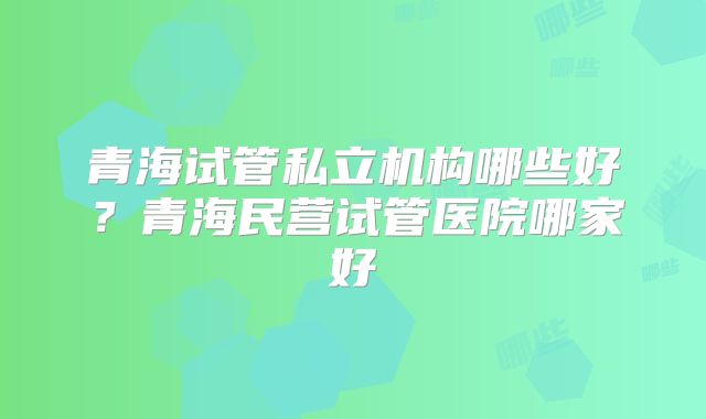 青海试管私立机构哪些好？青海民营试管医院哪家好