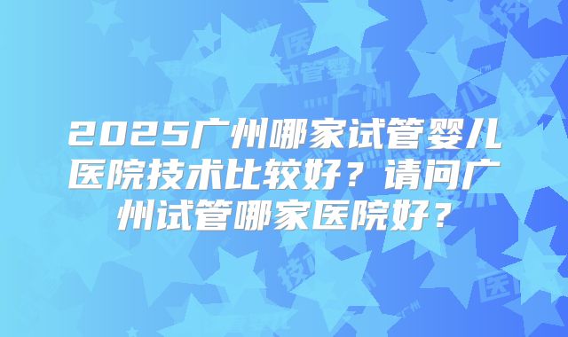 2025广州哪家试管婴儿医院技术比较好？请问广州试管哪家医院好？