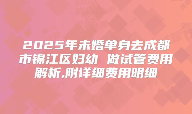 2025年未婚单身去成都市锦江区妇幼 做试管费用解析,附详细费用明细