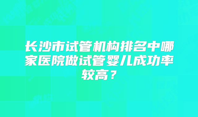长沙市试管机构排名中哪家医院做试管婴儿成功率较高？