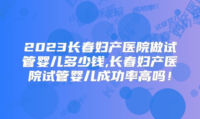 2023长春妇产医院做试管婴儿多少钱,长春妇产医院试管婴儿成功率高吗!