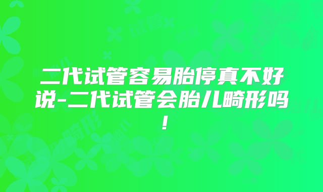 二代试管容易胎停真不好说-二代试管会胎儿畸形吗！