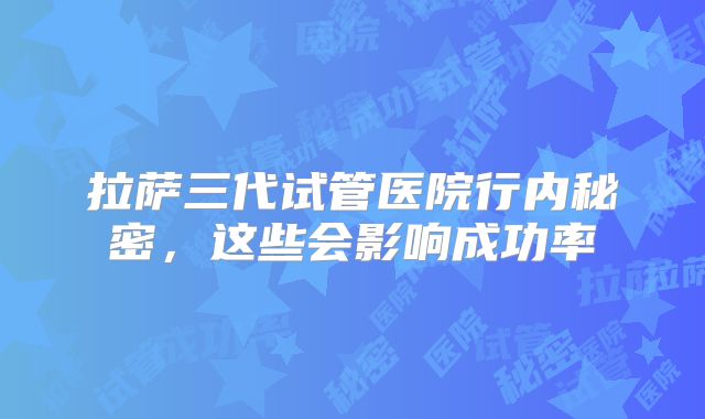 拉萨三代试管医院行内秘密，这些会影响成功率