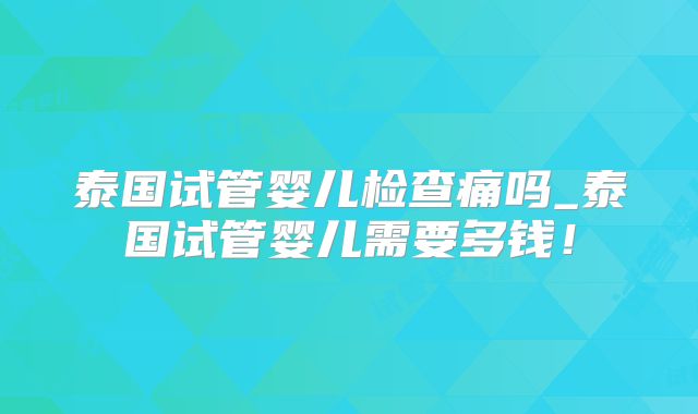 泰国试管婴儿检查痛吗_泰国试管婴儿需要多钱!