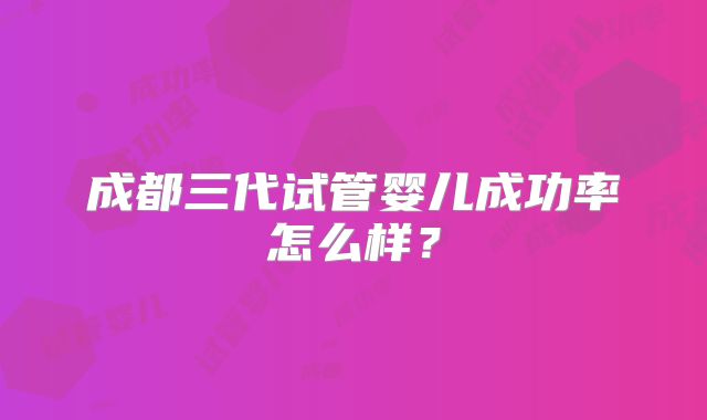 成都三代试管婴儿成功率怎么样？