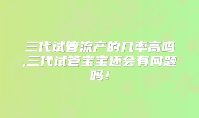 三代试管流产的几率高吗,三代试管宝宝还会有问题吗！