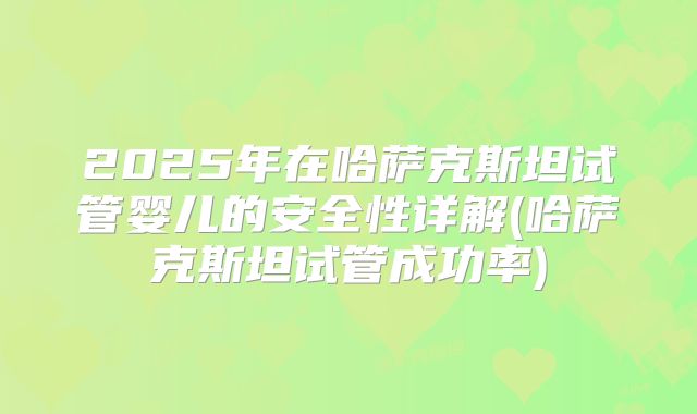 2025年在哈萨克斯坦试管婴儿的安全性详解(哈萨克斯坦试管成功率)