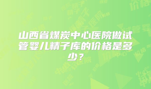 山西省煤炭中心医院做试管婴儿精子库的价格是多少？