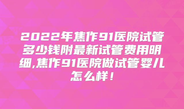 2022年焦作91医院试管多少钱附最新试管费用明细,焦作91医院做试管婴儿怎么样！