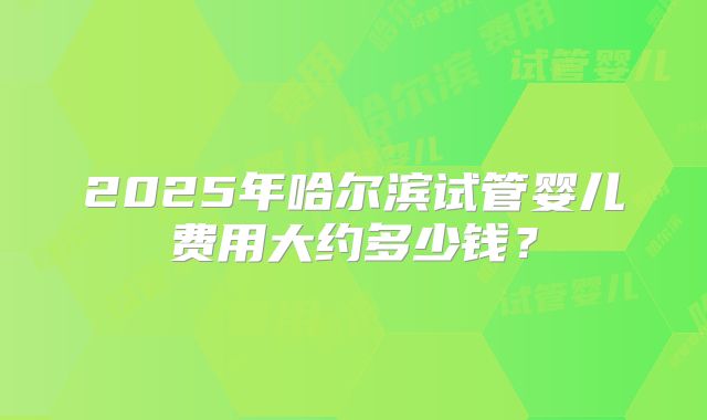2025年哈尔滨试管婴儿费用大约多少钱?
