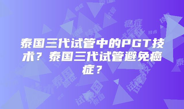 泰国三代试管中的PGT技术？泰国三代试管避免癌症？