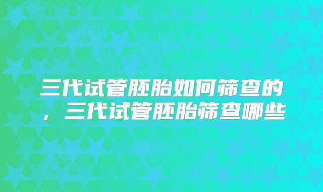 三代试管胚胎如何筛查的，三代试管胚胎筛查哪些