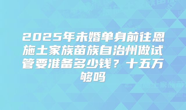 2025年未婚单身前往恩施土家族苗族自治州做试管要准备多少钱？十五万够吗