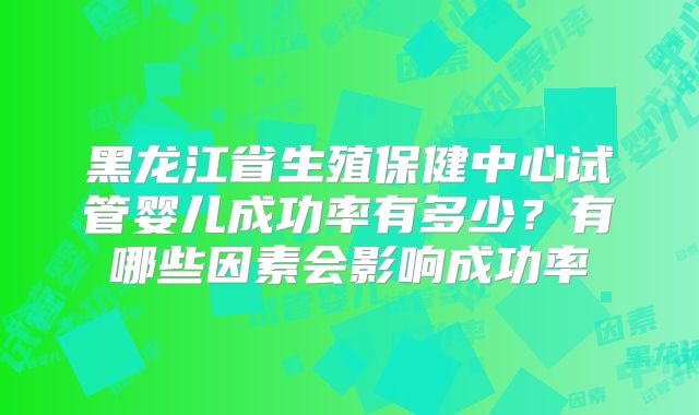黑龙江省生殖保健中心试管婴儿成功率有多少?有哪些因素会影响成功率