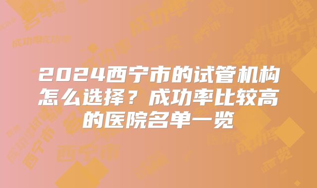 2024西宁市的试管机构怎么选择?成功率比较高的医院名单一览