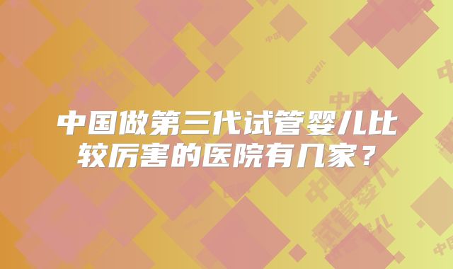 中国做第三代试管婴儿比较厉害的医院有几家？
