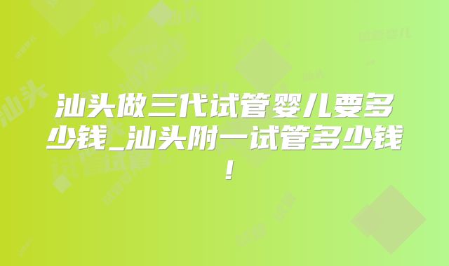 汕头做三代试管婴儿要多少钱_汕头附一试管多少钱！