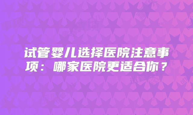 试管婴儿选择医院注意事项：哪家医院更适合你？