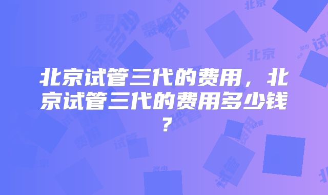 北京试管三代的费用,北京试管三代的费用多少钱?