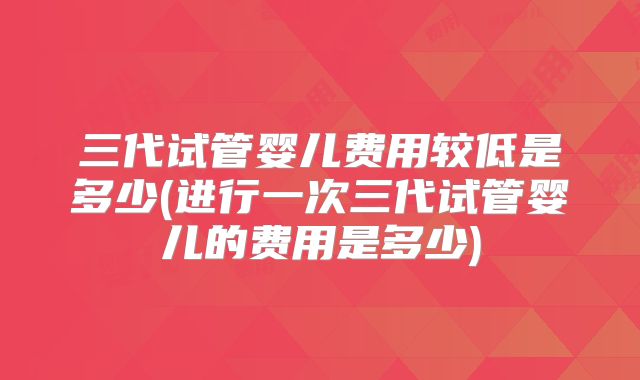 三代试管婴儿费用较低是多少(进行一次三代试管婴儿的费用是多少)
