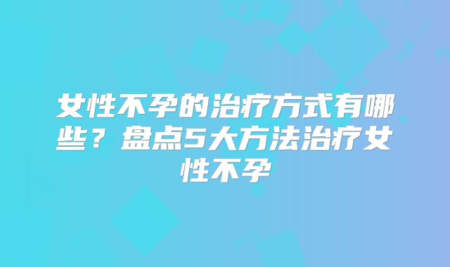 女性不孕的治疗方式有哪些？盘点5大方法治疗女性不孕