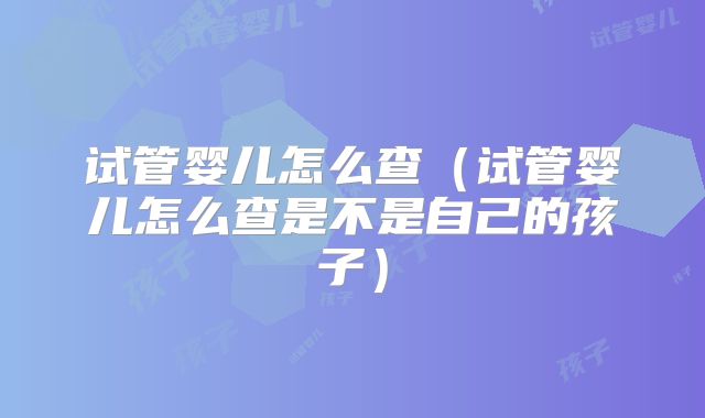 试管婴儿怎么查(试管婴儿怎么查是不是自己的孩子)
