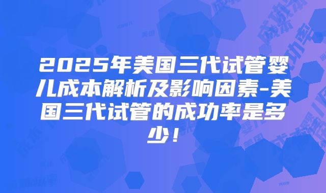 2025年美国三代试管婴儿成本解析及影响因素-美国三代试管的成功率是多少！