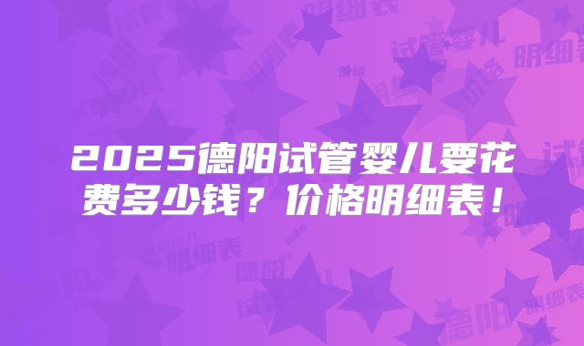2025德阳试管婴儿要花费多少钱?价格明细表!