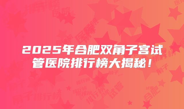 2025年合肥双角子宫试管医院排行榜大揭秘！