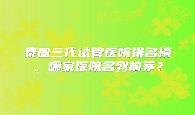 泰国三代试管医院排名榜,哪家医院名列前茅?