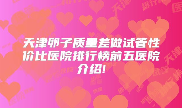 天津卵子质量差做试管性价比医院排行榜前五医院介绍!
