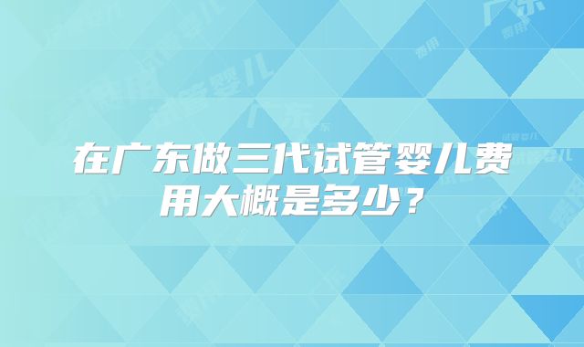 在广东做三代试管婴儿费用大概是多少？