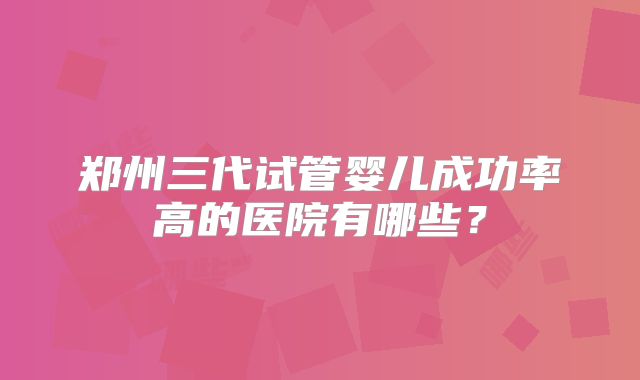 郑州三代试管婴儿成功率高的医院有哪些?