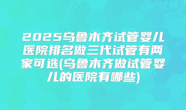 2025乌鲁木齐试管婴儿医院排名做三代试管有两家可选(乌鲁木齐做试管婴儿的医院有哪些)