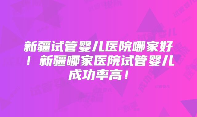 新疆试管婴儿医院哪家好！新疆哪家医院试管婴儿成功率高！