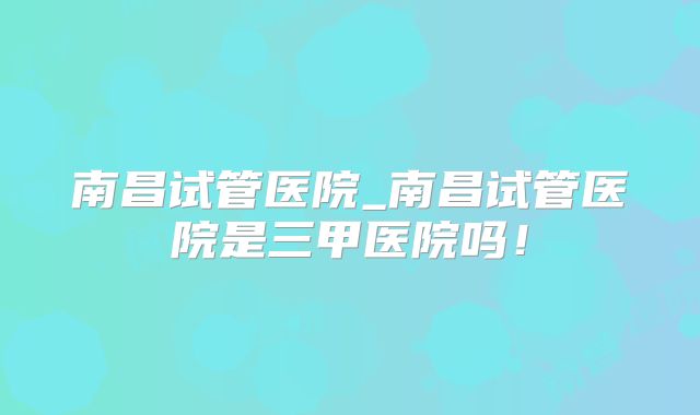 南昌试管医院_南昌试管医院是三甲医院吗！
