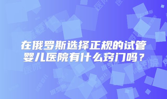 在俄罗斯选择正规的试管婴儿医院有什么窍门吗?