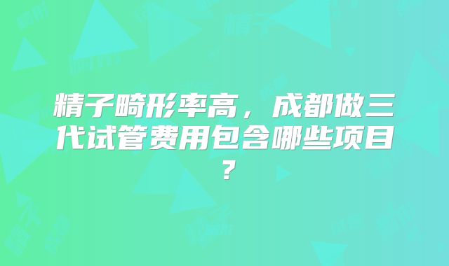 精子畸形率高,成都做三代试管费用包含哪些项目?