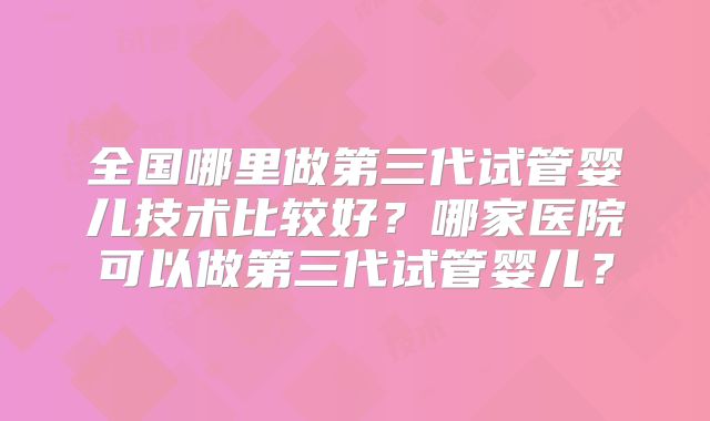 全国哪里做第三代试管婴儿技术比较好？哪家医院可以做第三代试管婴儿？