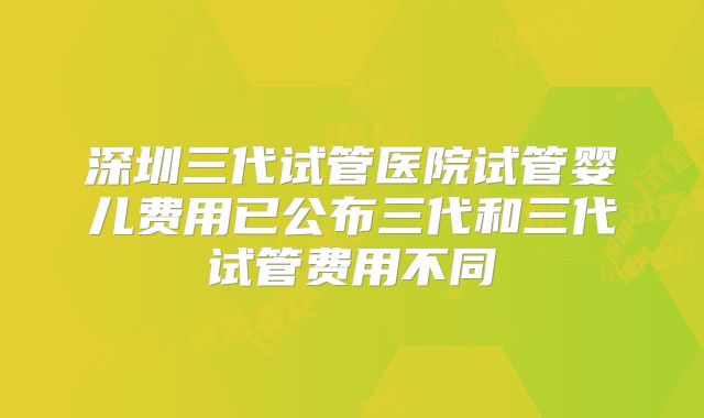 深圳三代试管医院试管婴儿费用已公布三代和三代试管费用不同