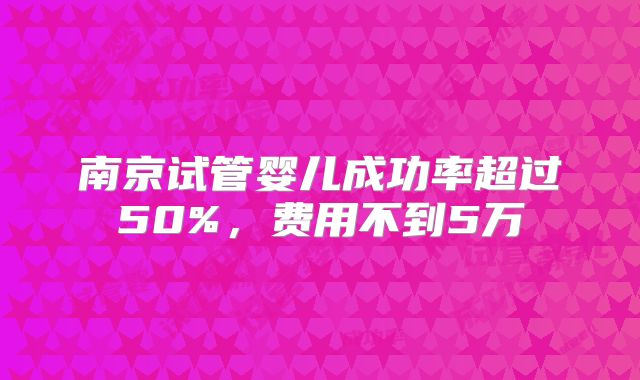 南京试管婴儿成功率超过50%,费用不到5万