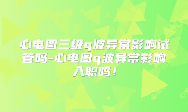 心电图三级q波异常影响试管吗-心电图q波异常影响入职吗！