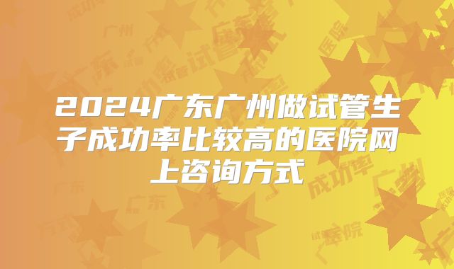2024广东广州做试管生子成功率比较高的医院网上咨询方式