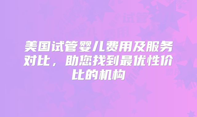 美国试管婴儿费用及服务对比,助您找到最优性价比的机构